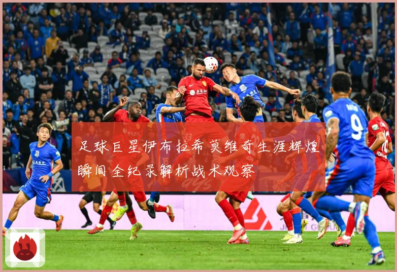 足球巨星伊布拉希莫维奇生涯辉煌瞬间全纪录解析战术观察