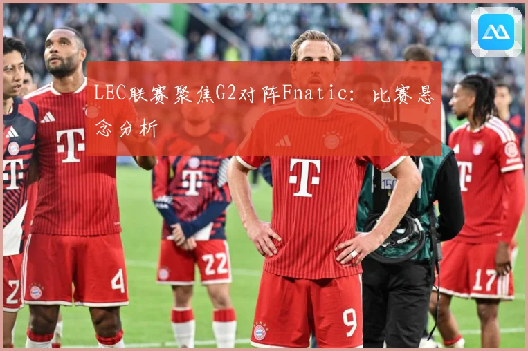 LEC联赛聚焦G2对阵Fnatic：比赛悬念分析