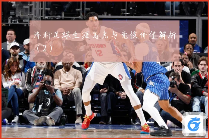 济科足球生涯高光与竞技价值解析（2）