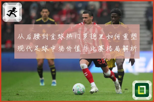 从后腰到金球热门罗德里如何重塑现代足球中场价值与比赛格局解析