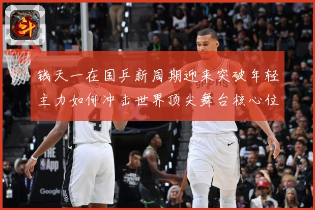 钱天一在国乒新周期迎来突破年轻主力如何冲击世界顶尖舞台核心位置