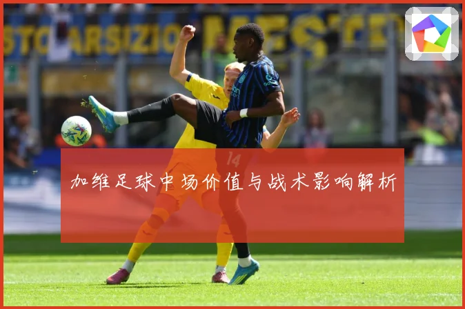 加维足球中场价值与战术影响解析