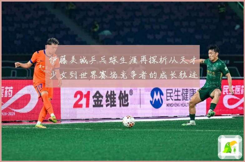 伊藤美诚乒乓球生涯再探析从天才少女到世界赛场竞争者的成长轨迹