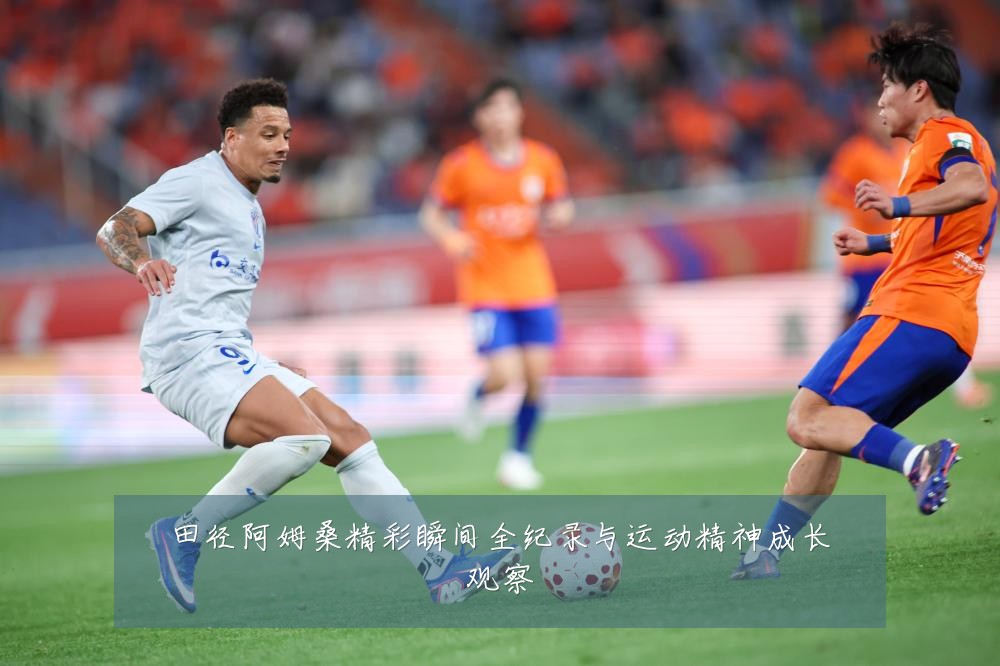 田径阿姆桑精彩瞬间全纪录与运动精神成长观察