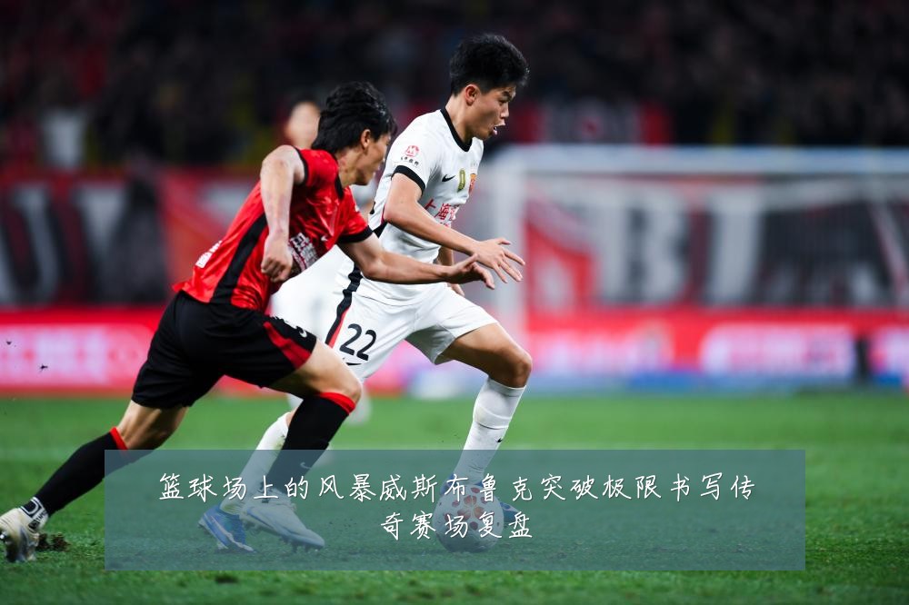 篮球场上的风暴威斯布鲁克突破极限书写传奇赛场复盘